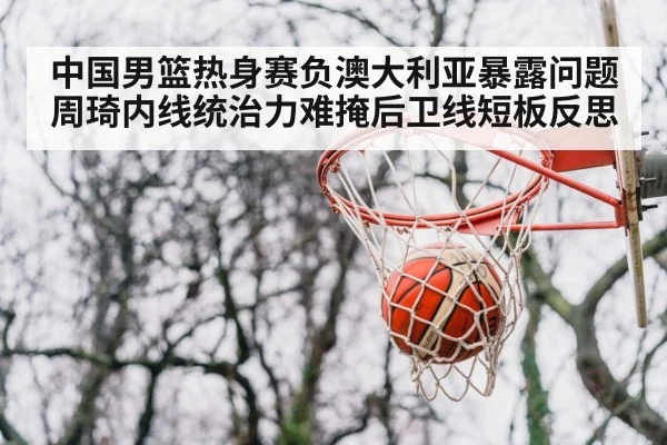 中国男篮热身赛负澳大利亚暴露问题 周琦内线统治力难掩后卫线短板反思